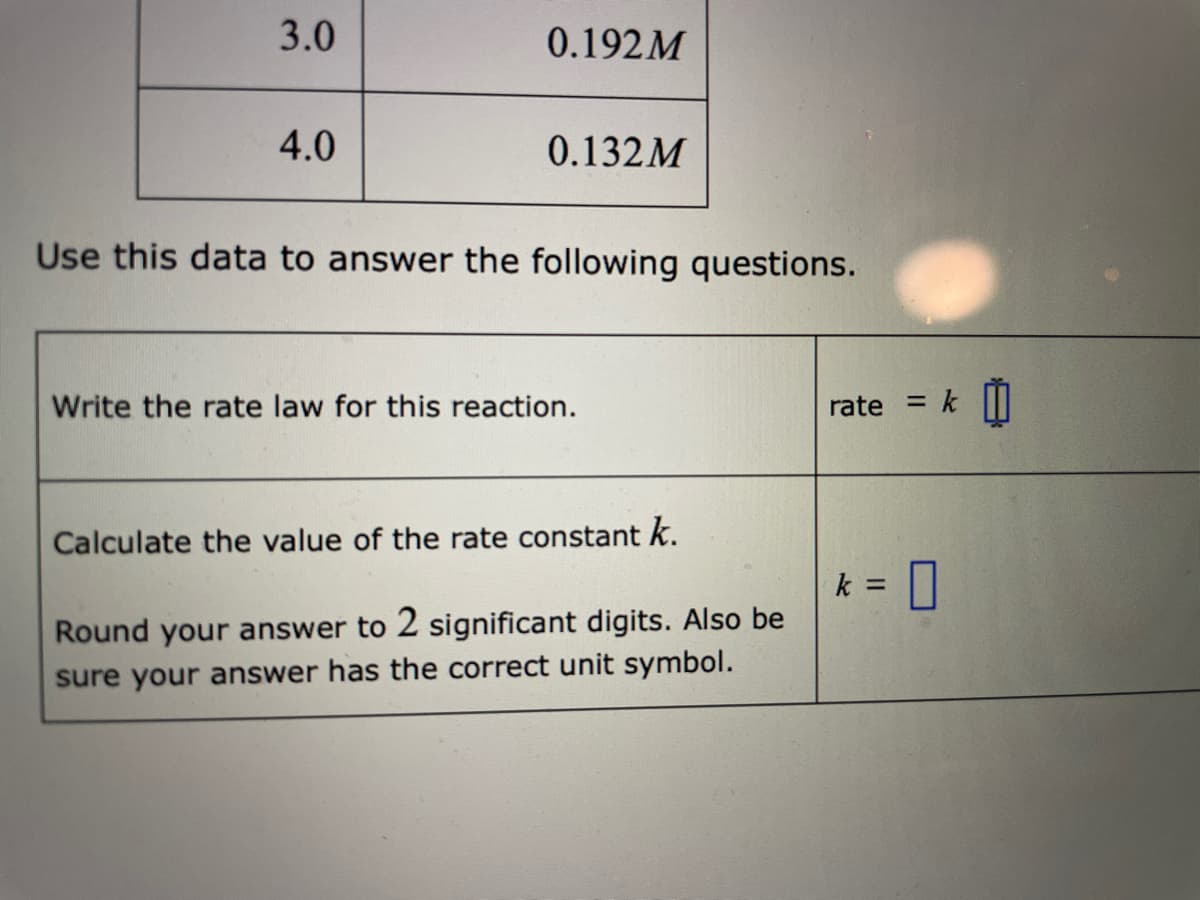 3.0
0.192M
4.0
0.132M
Use this data to answer the following questions.
Write the rate law for this reaction.
rate
%3D
Calculate the value of the rate constant k.
k =
Round your answer to 2 significant digits. Also be
sure your answer has the correct unit symbol.
