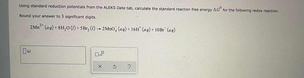 Using standard reduction potentials from the ALEKS Data tab, calculate the standard reaction free energy AG for the following redox reaction.
Round your answer to 3 significant digits.
2+
2 Mn²+ (aq) +8H₂O (1) + 5Br₂ (1)→ 2MnO4 (aq) + 16H* (aq) + 10Br (aq)
S