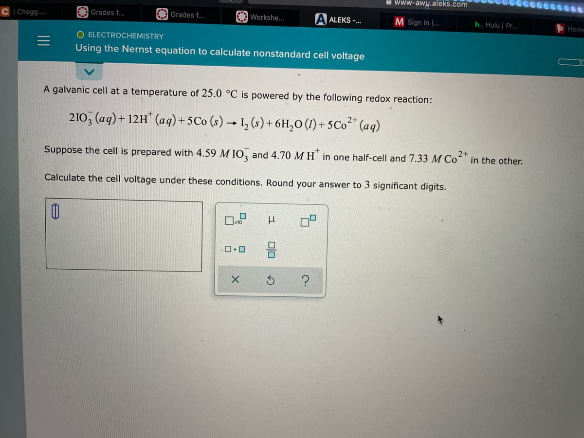 Chegg....
Grades f...
Grades f...
0
O ELECTROCHEMISTRY
Using the Nernst equation to calculate nonstandard cell voltage
Workshe...
A galvanic cell at a temperature of 25.0 °C is powered by the following redox reaction:
2+
2103 (aq) +12H* (aq) + 5Co (s) → 1₂ (s) + 6H₂O (1) + 5 Co²+ (aq)
x10
Suppose the cell is prepared with 4.59 MIO3 and 4.70 M H in one half-cell and 7.33 M Co 2+
Calculate the cell voltage under these conditions. Round your answer to 3 significant digits.
0.0
X
A ALEKS -...
μ
00
www-awy.aleks.com
M Sign In I...
5
2.
h Hulu | Pr...
in the other.
Home