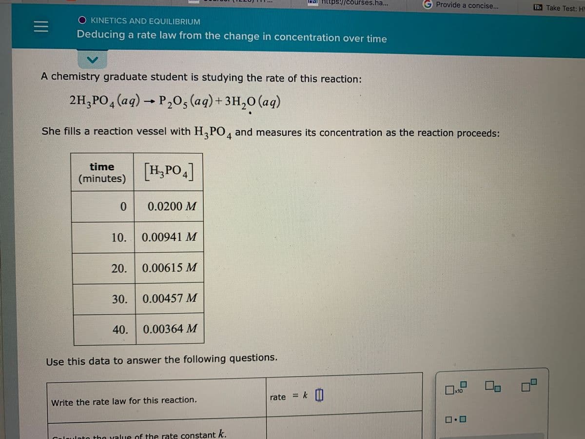 EMI https://courses.ha...
Provide a concise...
Bb Take Test: HV
O KINETICS AND EQUILIBRIUM
Deducing a rate law from the change in concentration over time
A chemistry graduate student is studying the rate of this reaction:
2H,PO, (aq) → P,0, (aq) + 3H,0 (aq)
4
She fills a reaction vessel with H, PO, and measures its concentration as the reaction proceeds:
4
[H,PO]
time
(minutes)
0.
0.0200 M
10.
0.00941 M
20.
0.00615 M
30.
0.00457 M
40.
0.00364 M
Use this data to answer the following questions.
Ox10
rate = k
D
Write the rate law for this reaction.
Caloulato the value of the rate constant k.
II
