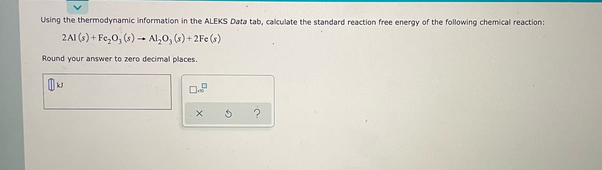 Using the thermodynamic information in the ALEKS Data tab, calculate the standard reaction free energy of the following chemical reaction:
2Al(s) + Fe₂O3 (s) → Al₂O3 (s) + 2Fe (s)
Round your answer to zero decimal places.
A
KJ
0