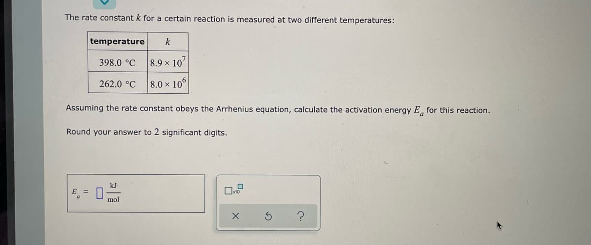 The rate constant k for a certain reaction is measured at two different temperatures:
temperature k
398.0 °C
8.9 x 10'
262.0 °C
8.0 x 106
Assuming the rate constant obeys the Arrhenius equation, calculate the activation energy E for this reaction.
Round your answer to 2 significant digits.
kJ
E =
x10
mol
X
S
C.