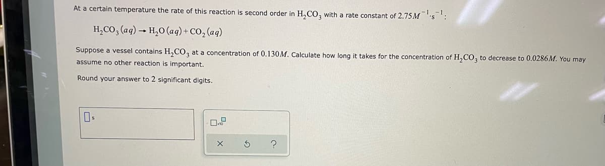 At a certain temperature the rate of this reaction is second order in H₂CO3 with a rate constant of 2.75Ms
H₂CO3(aq) → H₂O (aq) + CO₂ (aq)
Suppose a vessel contains H₂CO3 at a concentration of 0.130M. Calculate how long it takes for the concentration of H₂CO3 to decrease to 0.0286 M. You may
assume no other reaction is important.
Round your answer to 2 significant digits.
X
?
S