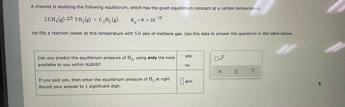 A chemist is studying the following equilibirum, which has the given equilibrium constant at a certain temperature:
2 CH4 (g) 3H₂(g) + C₂H₂ (g)
K₂=9. × 10-10
He fills a reaction vessel at this temperature with 5.0 atm of methane gas. Use this data to answer the questions in the table below.
Can you predict the equilibrium pressure of H₂, using only the tools
available to you within ALEKS?
If you said yes, then enter the equilibrium pressure of H₂ at right.
Round your answer to 1 significant digit.
yes
no
atm
X
S
?