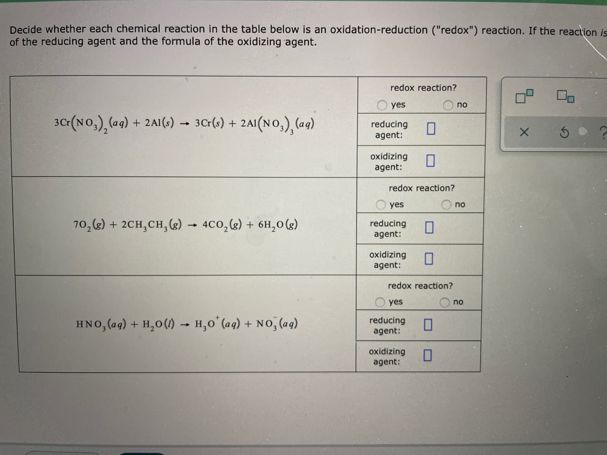 Decide whether each chemical reaction in the table below is an oxidation-reduction ("redox") reaction. If the reaction is
of the reducing agent and the formula of the oxidizing agent.
redox reaction?
yes
no
30(No,), (ag)
+ 2A1(s)
3Cr(s) + 2AI(NO,), (ag)
reducing
agent:
oxidizing
agent:
redox reaction?
yes
no
70, (2) + 2CH,CH, (g) - 4C0, (g) + 6H,0(g).
reducing
agent:
oxidizing
agent:
redox reaction?
yes
no
HNO, (ag) + H,0(1) – H,0 (aq) + NO, (aq)
reducing
agent:
oxidizing
agent:
