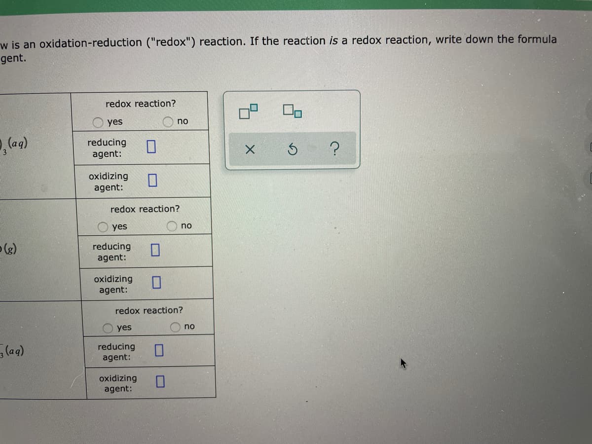 w is an oxidation-reduction ("redox") reaction. If the reaction is a redox reaction, write down the formula
gent.
redox reaction?
yes
no
reducing
agent:
oxidizing
agent:
redox reaction?
yes
no
(e)
reducing
agent:
oxidizing
agent:
redox reaction?
yes
no
(aqg)
reducing
agent:
oxidizing
agent:
