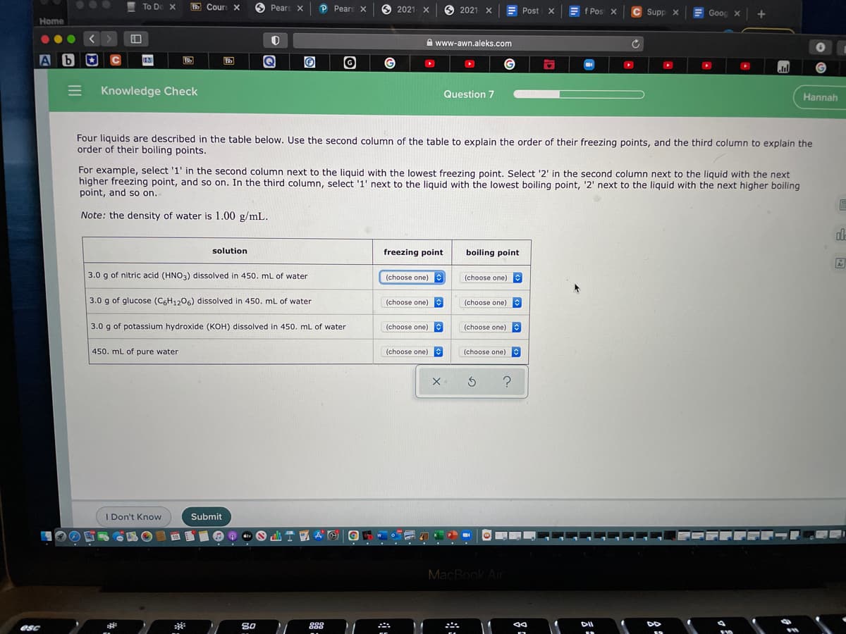 ...
To Do X
E Cours X
6
Pears X
P Pears X
6 2021 X
2021 X
f Pos X
C Supp x
E Goog x
Post x
Home
A www-awn.aleks.com
A b
O
C
Bb
Knowledge Check
Question 7
Hannah
Four liquids are described in the table below. Use the second column of the table to explain the order of their freezing points, and the third column to explain the
order of their boiling points.
For example, select '1' in the second column next to the liquid with the lowest freezing point. Select '2' in the second column next to the liquid with the next
higher freezing point, and so on. In the third column, select '1' next to the liquid with the lowest boiling point, '2' next to the liquid with the next higher boiling
point, and so on.
Note: the density of water is 1.00 g/mL.
solution
freezing point
boiling point
3.0 g of nitric acid (HNO3) dissolved in 450. mL of water
(choose one)
(choose one)
3.0 g of glucose (C6H1206) dissolved in 450. mL of water
(choose one)
(choose one)
3.0 g of potassium hydroxide (KOH) dissolved in 450. mL of water
(choose one)
(choose one)
450. mL of pure water
(choose one)
(choose one)
I Don't Know
Submit
MacBook Air
esc
**
80
888
