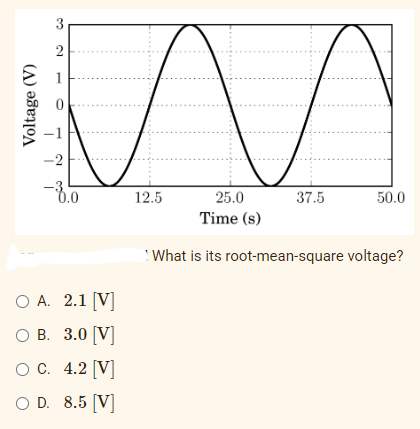 3
2
m
-2
-3.0
12.5
37.5
50.0
25.0
Time (s)
What is its root-mean-square voltage?
O A. 2.1 [V]
O B.
3.0 [V]
O C.
4.2 [V]
O D. 8.5 [V]
Voltage (V)