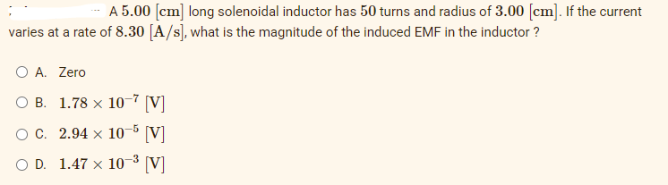 A 5.00 [cm] long solenoidal inductor has 50 turns and radius of 3.00 [cm]. If the current
varies at a rate of 8.30 [A/s], what is the magnitude of the induced EMF in the inductor ?
O A. Zero
OB. 1.78 x 10-7 [V]
O C.
2.94 x 10-5 [V]
D. 1.47 x 10-³ [V]