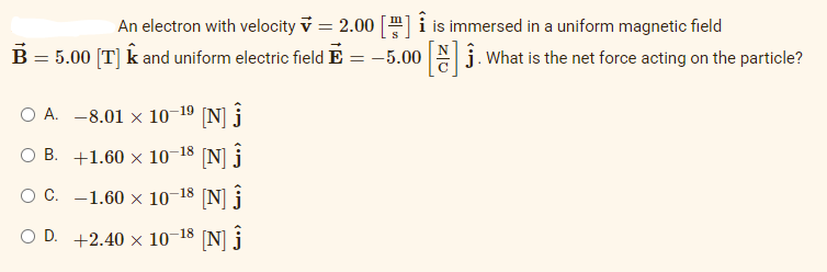 B = 5.00 [T] ✩ and uniform electric field E
An electron with velocity = 2.00 [] is immersed in a uniform magnetic field
-5.00 []. What is the net force acting on the particle?
=
OA. -8.01 × 10-1⁹ [N] Ĵ
OB. +1.60 × 10-18 [N] Ĵ
O C. -1.60 x 10-18 [N]
OD. +2.40 × 10-18 [N] Ĵ