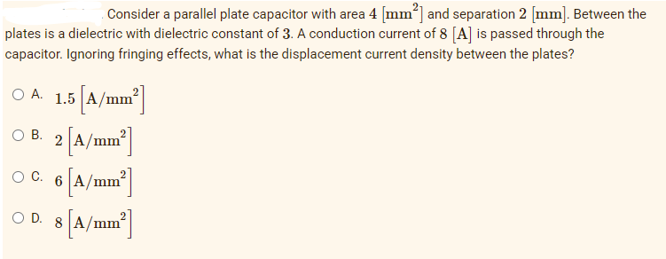 Consider a parallel plate capacitor with area 4 [mm²] and separation 2 [mm]. Between the
plates is a dielectric with dielectric constant of 3. A conduction current of 8 [A] is passed through the
capacitor. Ignoring fringing effects, what is the displacement current density between the plates?
O A. 1.5 [A/mm²]
OB. 2 [A/mm²]
6 [A/mm²]
OC. 6
OD. 8 [A/mm²]