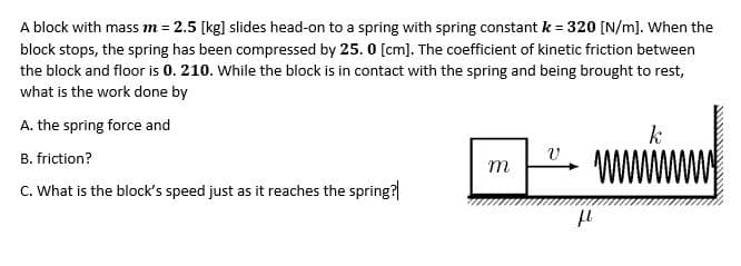 A block with mass m = 2.5 [kg] slides head-on to a spring with spring constant k = 320 [N/m]. When the
block stops, the spring has been compressed by 25. 0 [cm]. The coefficient of kinetic friction between
the block and floor is 0. 210. While the block is in contact with the spring and being brought to rest,
what is the work done by
A. the spring force and
k
B. friction?
m
C. What is the block's speed just as it reaches the spring?
