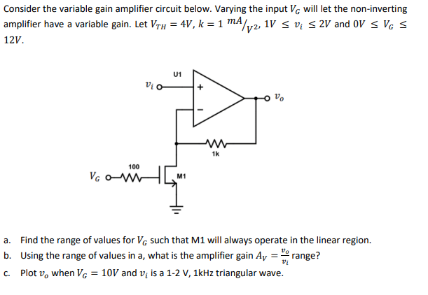 Consider the variable gain amplifier circuit below. Varying the input VG will let the non-inverting
amplifier have a variable gain. Let VTH = 4V, k = 1 mA /√2, 1V ≤ v₁ ≤ 2V and OV ≤ VG ≤
12V.
U1
Vi o
VG OM
M1
a. Find the range of values for VG such that M1 will always operate in the linear region.
Using the range of values in a, what is the amplifier gain Ay =
Vo
b.
range?
c. Plot v, when VG = 10V and v is a 1-2 V, 1kHz triangular wave.
100
www
1k