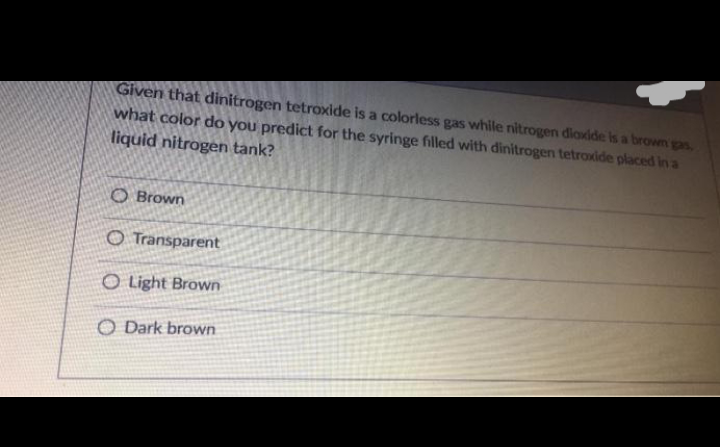Given that dinitrogen tetroxide is a colorless gas while nitrogen diaxide is a brown gas,
what color do you predict for the syringe filled with dinitrogen tetroxide placed in a
liquid nitrogen tank?
O Brown
O Transparent
O Light Brown
O Dark brown
