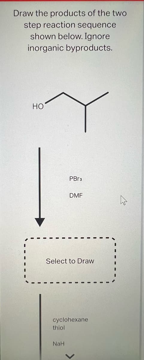 Draw the products of the two
step reaction sequence
shown below. Ignore
inorganic byproducts.
HO
PBr3
Select to Draw
thiol
DMF
cyclohexane
NaH
D