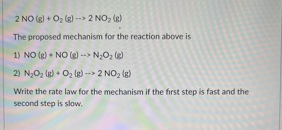 2 NO(g) + O₂ (g) --> 2 NO₂ (g)
The proposed mechanism for the reaction above is
1) NO (g) + NO (g) --> N₂O₂ (g)
2) N₂O₂(g) + O₂ (g) --> 2 NO₂ (8)
Write the rate law for the mechanism if the first step is fast and the
second step is slow.