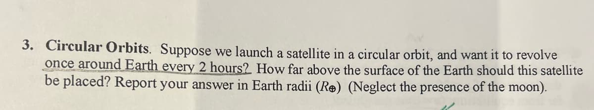 3. Circular Orbits. Suppose we launch a satellite in a circular orbit, and want it to revolve
once around Earth every 2 hours? How far above the surface of the Earth should this satellite
be placed? Report your answer in Earth radii (R®) (Neglect the presence of the moon).
