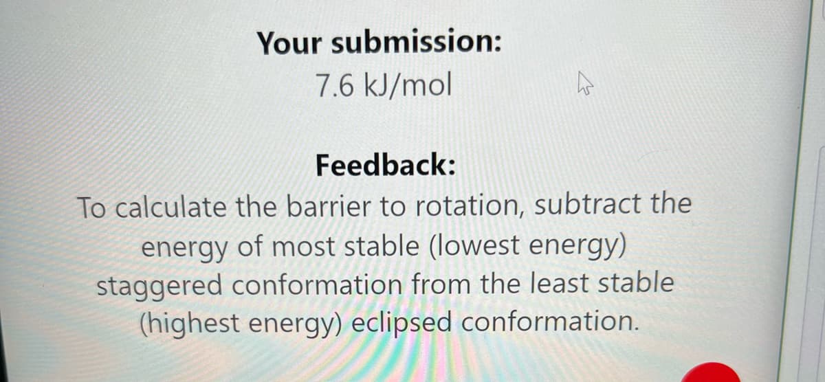 Your submission:
7.6 kJ/mol
Feedback:
To calculate the barrier to rotation, subtract the
energy of most stable (lowest energy)
staggered conformation from the least stable
(highest energy) eclipsed conformation.