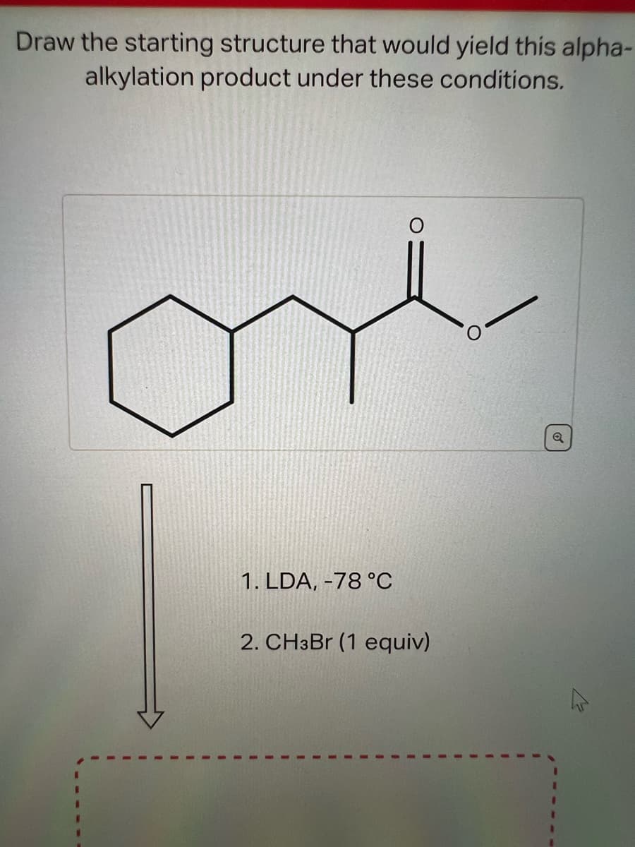 Draw the starting structure that would yield this alpha-
alkylation product under these conditions.
1. LDA, -78 °C
2. CH3Br (1 equiv)
Q
M