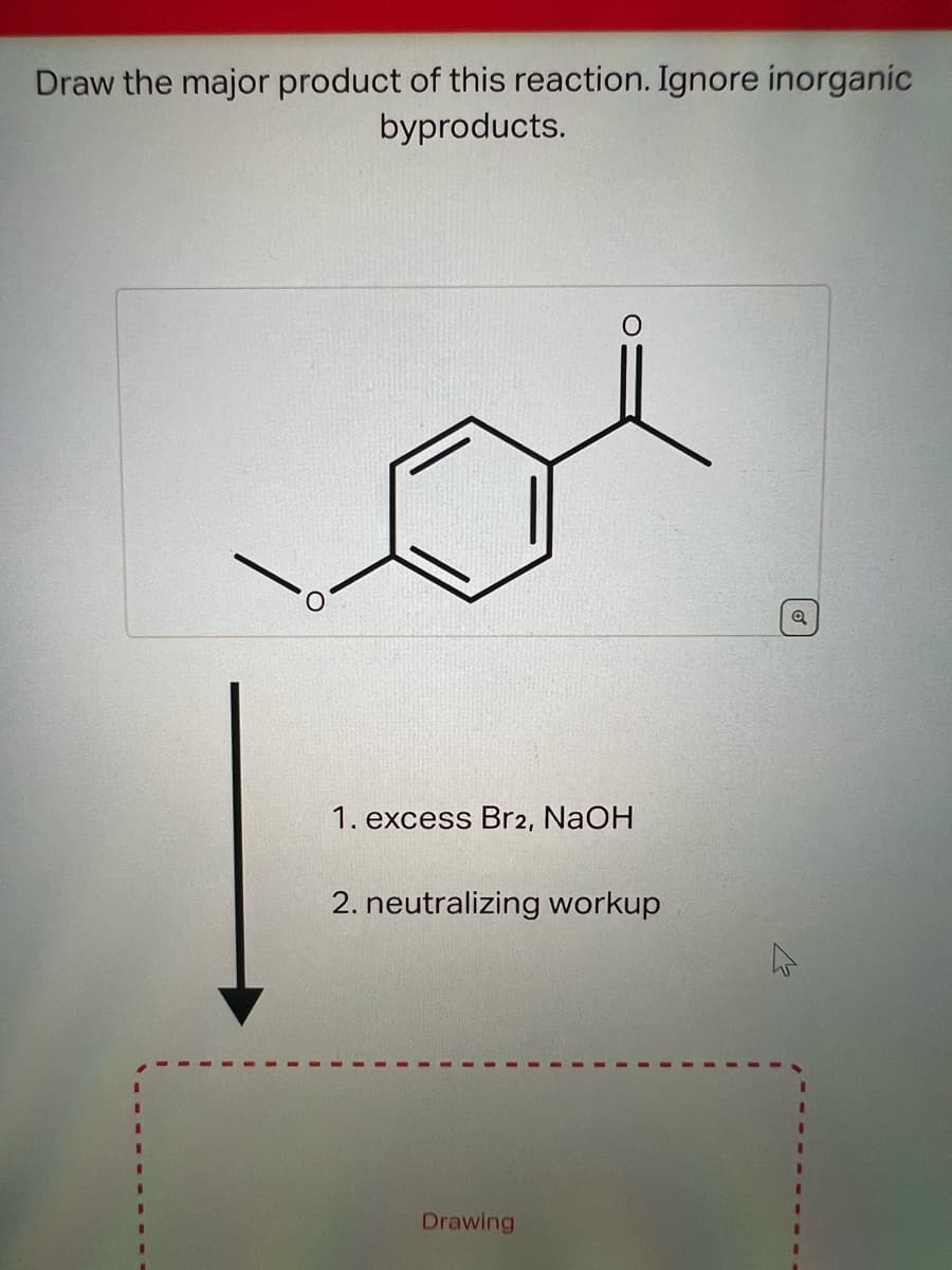 Draw the major product of this reaction. Ignore inorganic
byproducts.
1. excess Br2, NaOH
2. neutralizing workup
Drawing
Q