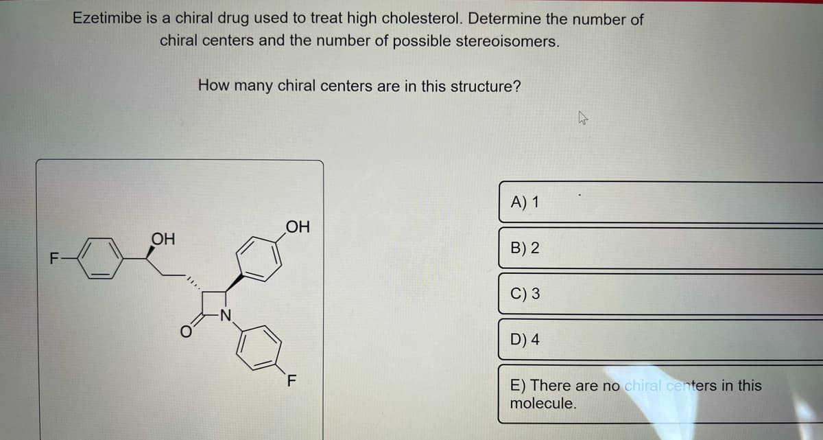 Ezetimibe is a chiral drug used to treat high cholesterol. Determine the number of
chiral centers and the number of possible stereoisomers.
OH
How many chiral centers are in this structure?
-N
OH
F
A) 1
B) 2
D) 4
E) There are no chiral centers in this
molecule.