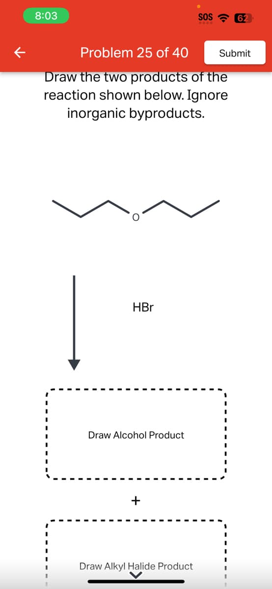 K
8:03
Problem 25 of 40
Draw the two products of the
reaction shown below. Ignore
inorganic byproducts.
HBr
Draw Alcohol Product
+
SOS 62
Draw Alkyl Halide Product
Submit