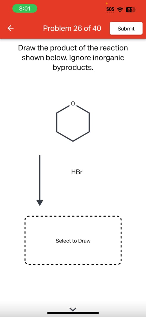 8:01
Problem 26 of 40
HBr
SOS 63
Draw the product of the reaction
shown below. Ignore inorganic
byproducts.
Select to Draw
Submit