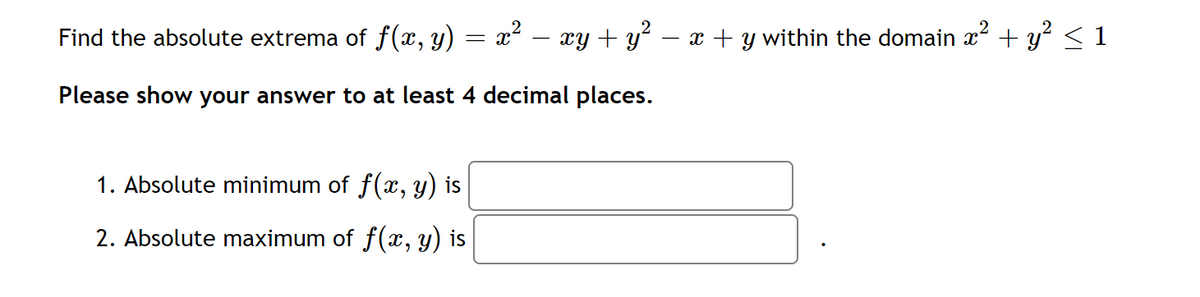 Find the absolute extrema of f(x, y) = x²
xy + y – x + y within the domain x + y? <1
Please show your answer to at least 4 decimal places.
1. Absolute minimum of f(x, y) is
2. Absolute maximum of f(x, y) is
