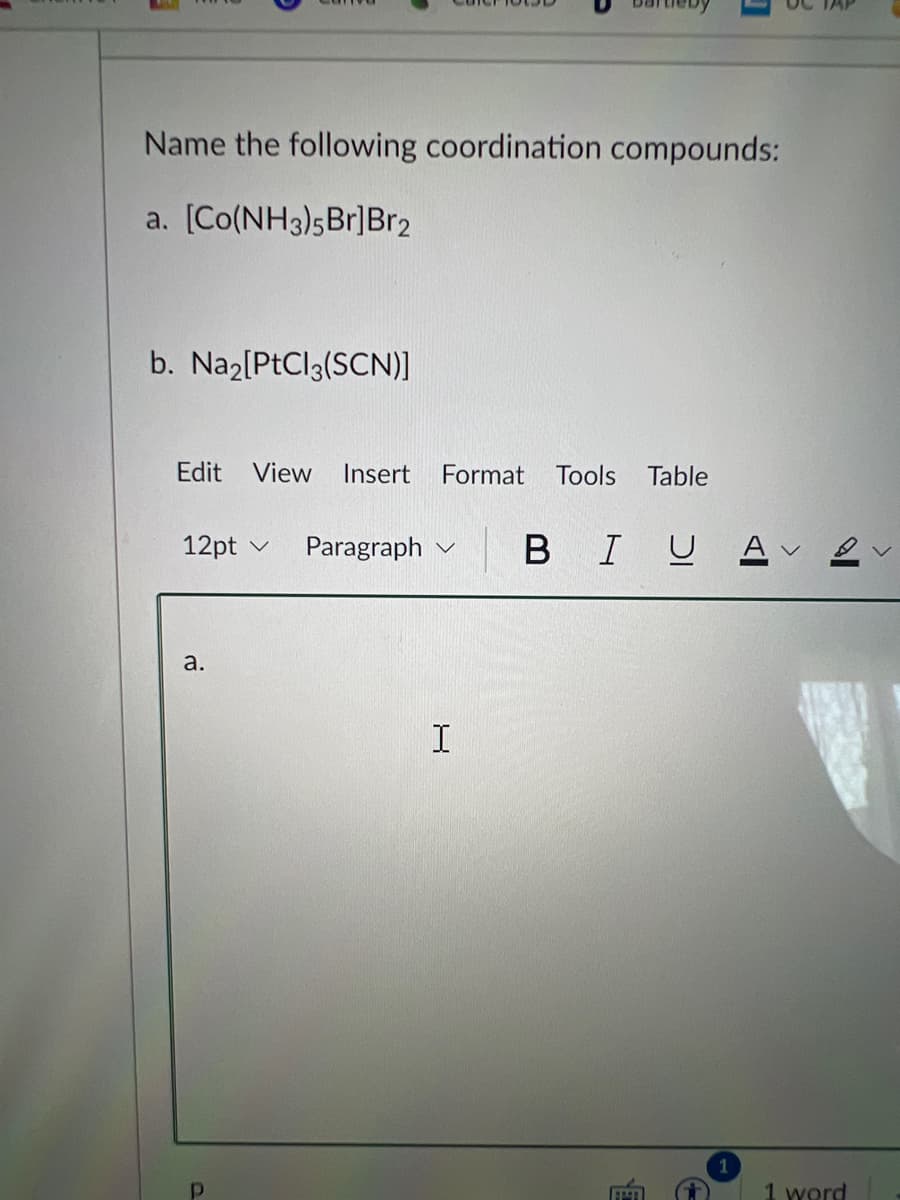 Name the following coordination compounds:
a. [Co(NH3)5Br]Br2
b. Naz[PtCl3(SCN)]
Edit
View
Insert
Format
Tools
Table
12pt v
Paragraph v
В
I
U A
a.
1 word
