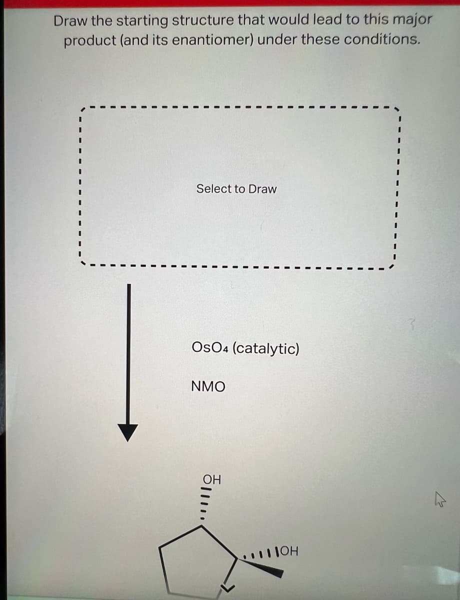 Draw the starting structure that would lead to this major
product (and its enantiomer) under these conditions.
Select to Draw
OsO4 (catalytic)
NMO
OH
......
... ПОН
I