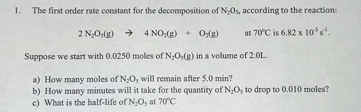 1.
The first order rate constant for the decomposition of N205, according to the reaction:
2 N2O5(g)
4 NO2(g) + O2(g)
at 70°C is 6.82 x 10³ s'.
Suppose we start with 0.0250 moles of N2Os(g) in a volume of 2.0L.
a) How many moles of N,Os will remain after 5.0 min?
b) How many minutes will it take for the quantity of N,O5 to drop to 0.010 moles?
c) What is the half-life of N2O5 at 70°C
