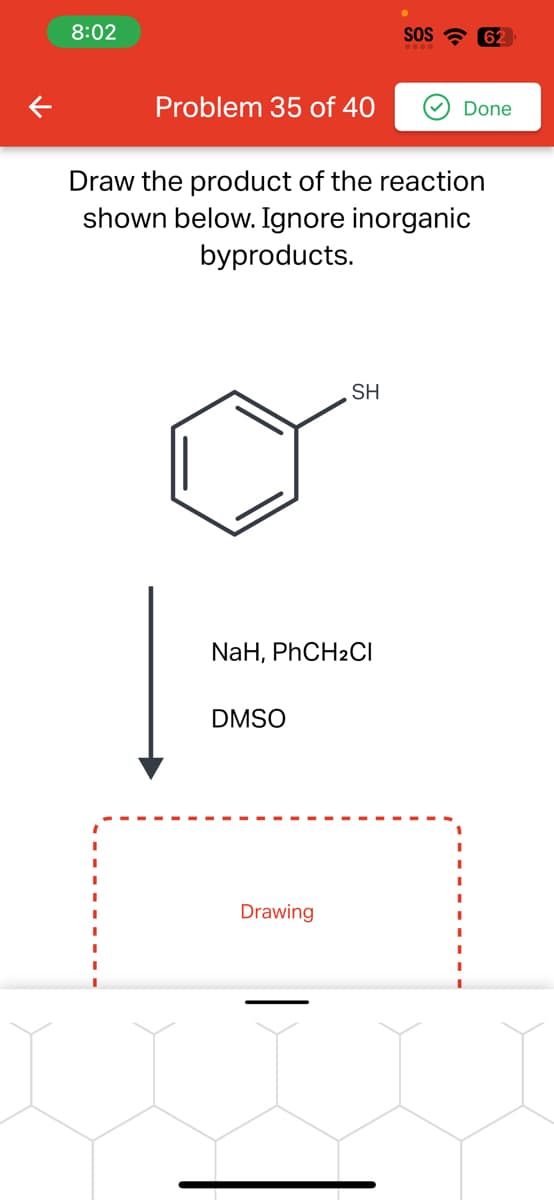 K
8:02
Problem 35 of 40
Draw the product of the reaction
shown below. Ignore inorganic
byproducts.
NaH, PhCH2Cl
DMSO
SH
Drawing
SOS 62
Done
