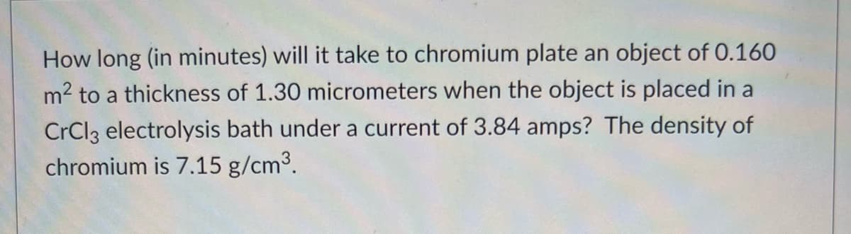 How long (in minutes) will it take to chromium plate an object of 0.160
m2 to a thickness of 1.30 micrometers when the object is placed in a
CrCl3 electrolysis bath under a current of 3.84 amps? The density of
chromium is 7.15 g/cm3.
