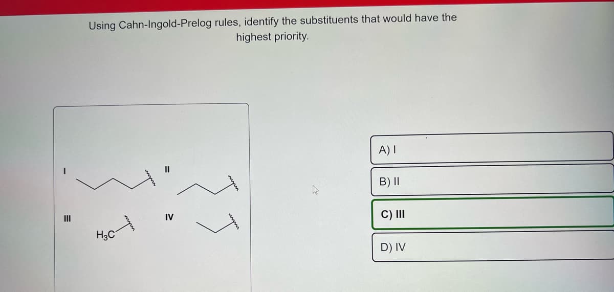 III
Using Cahn-Ingold-Prelog rules, identify the substituents that would have the
highest priority.
H3C
11
IV
hs
A) I
B) II
C) III
D) IV