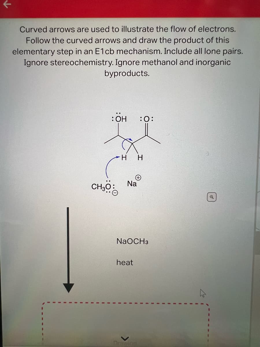 Curved arrows are used to illustrate the flow of electrons.
Follow the curved arrows and draw the product of this
elementary step in an E1cb mechanism. Include all lone pairs.
Ignore stereochemistry. Ignore methanol and inorganic
byproducts.
:ÖH
CH30:
H
Na
heat
:O:
(+
H
NaOCH3
Drawing
Q