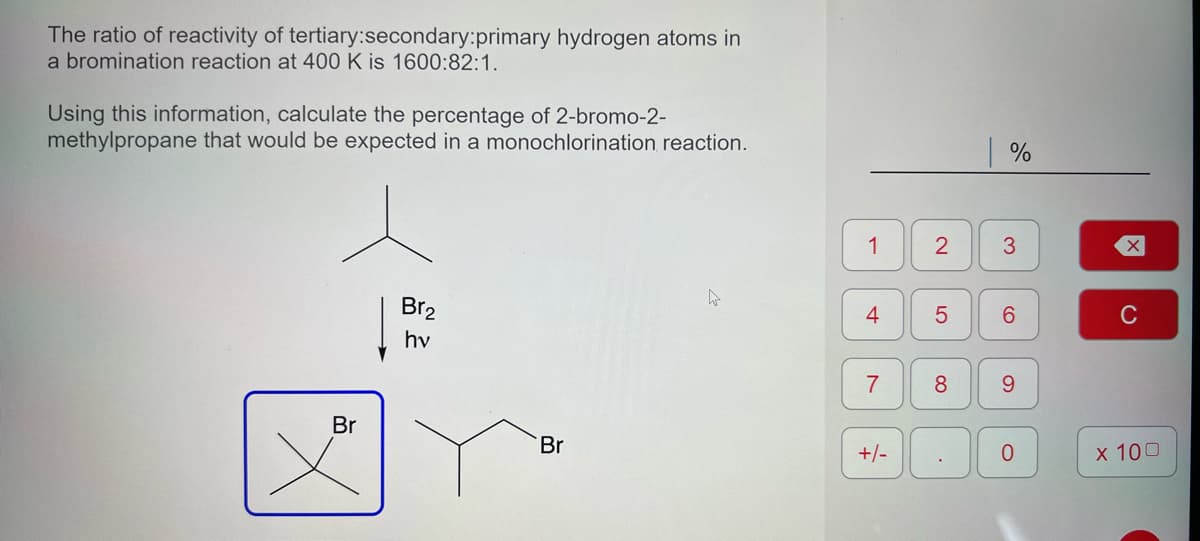 The ratio of reactivity of tertiary: secondary:primary hydrogen atoms in
a bromination reaction at 400 K is 1600:82:1.
Using this information, calculate the percentage of 2-bromo-2-
methylpropane that would be expected in a monochlorination reaction.
Br
Br₂
hv
Br
h
1
4
7
+/-
2
8
%
5 6
.
3
9
0
X
C
x 100