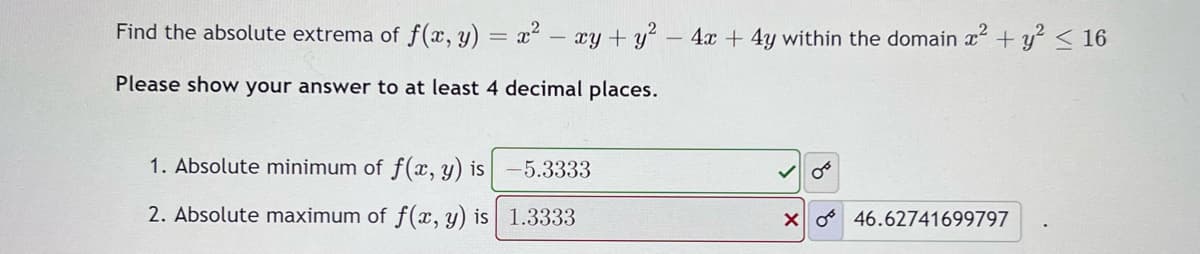 Find the absolute extrema of f(x, y) = x2 - xy +y - 4x + 4y within the domain x + y² < 16
Please show your answer to at least 4 decimal places.
1. Absolute minimum of f(x, y) is
-5.3333
2. Absolute maximum of f(x, y) is 1.3333
X o 46.62741699797
