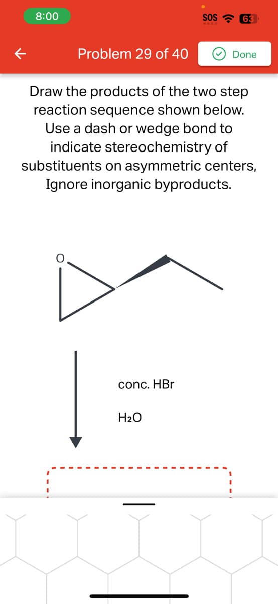 8:00
Problem 29 of 40
conc. HBr
SOS 63
.....
Draw the products of the two step
reaction sequence shown below.
Use a dash or wedge bond to
indicate stereochemistry of
substituents on asymmetric centers,
Ignore inorganic byproducts.
H₂O
Done