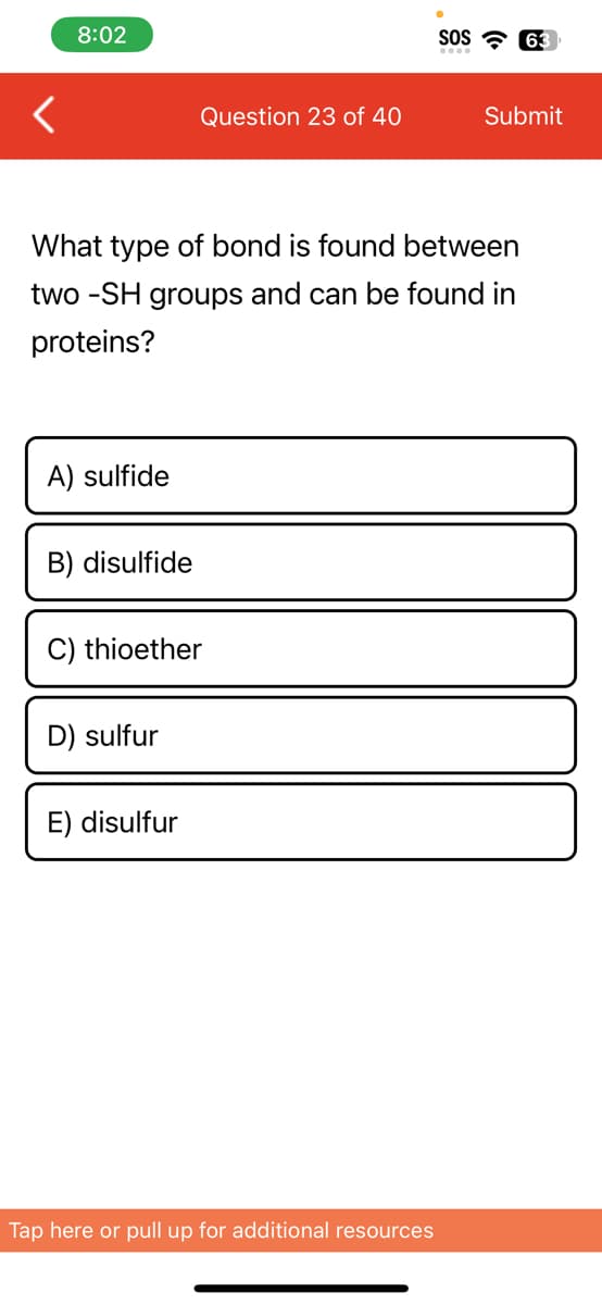 <
8:02
A) sulfide
B) disulfide
What type of bond is found between
two -SH groups and can be found in
proteins?
Question 23 of 40
C) thioether
D) sulfur
E) disulfur
SOS 63
Tap here or pull up for additional resources
Submit