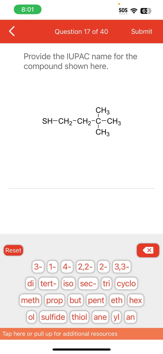 <
8:01
Reset
Question 17 of 40
CH3
Provide the IUPAC name for the
compound shown here.
SOS 63
SH-CH2-CH2-C-CH3
CH3
Submit
Tap here or pull up for additional resources
3- 1- 4- 2,2- 2- 3,3-
di tert- iso sec- tri cyclo
meth) prop but pent] (eth (hex)
ol sulfide thiol ane yl an
X