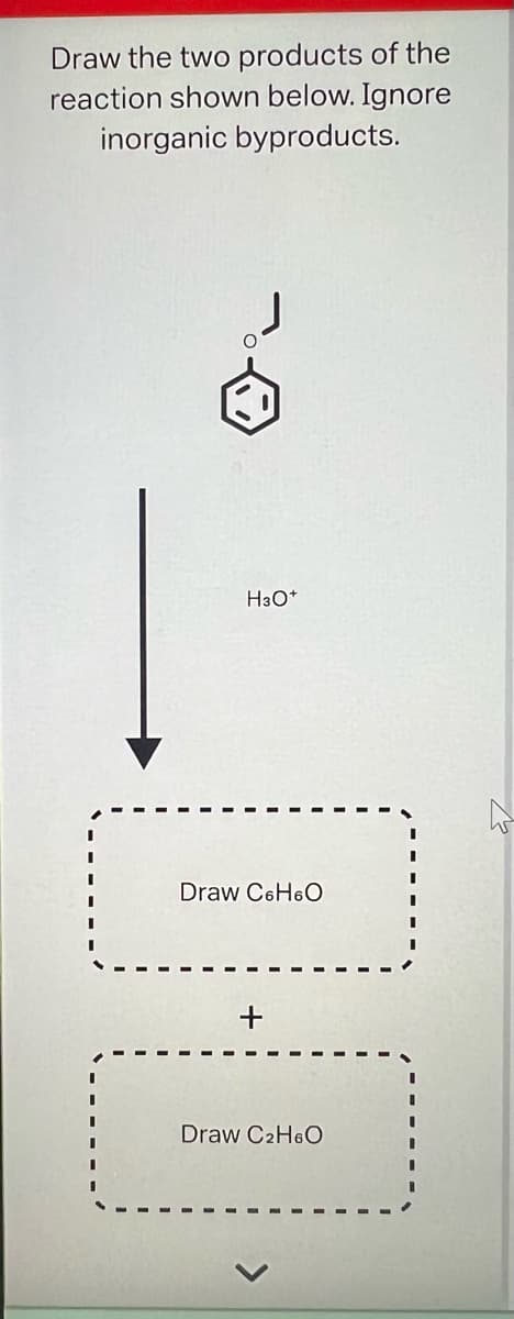 Draw the two products of the
reaction shown below. Ignore
inorganic byproducts.
H3O+
14
Draw C6H6O
+
Draw C₂H6O
W