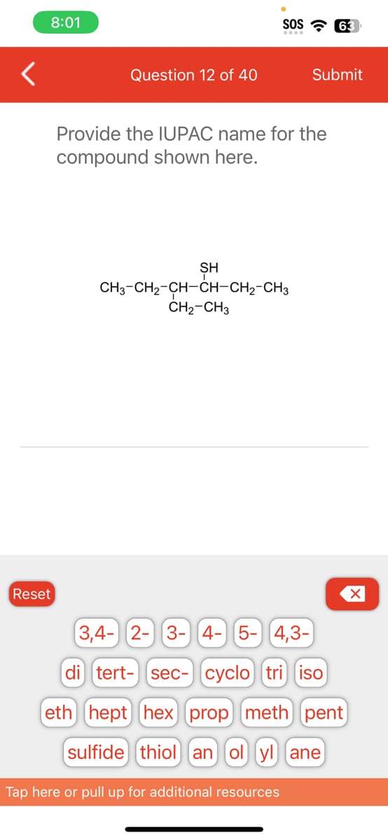 <
8:01
Reset
Question 12 of 40
SOS 63
Provide the IUPAC name for the
compound shown here.
ŞH
CH3-CH₂-CH-CH-CH₂-CH3
CH₂-CH3
Submit
Tap here or pull up for additional resources
3,4- 2- 3- 4- 5- 4,3-
di tert- sec- cyclo tri iso
eth hept hex [prop meth) pent
sulfide thiol an ol yl ane