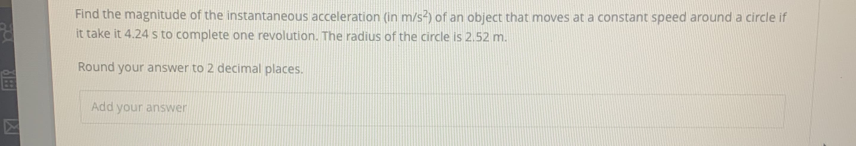 Find the magnitude of the instantaneous acceleration (in m/s²) of an object that moves at a constant speed around a circle if
it take it 4.24 s to complete one revolution. The radius of the circle is 2.52 m.
