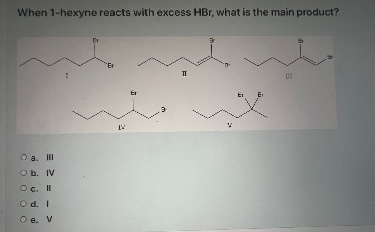 When 1-hexyne reacts with excess HBr, what is the main product?
O a. III
O b. IV
O c. Il
O d. I
O e. V
I
Br
Br
IV
Br
I
Br
Br
V
Br Br
8
IIII
Br
Br