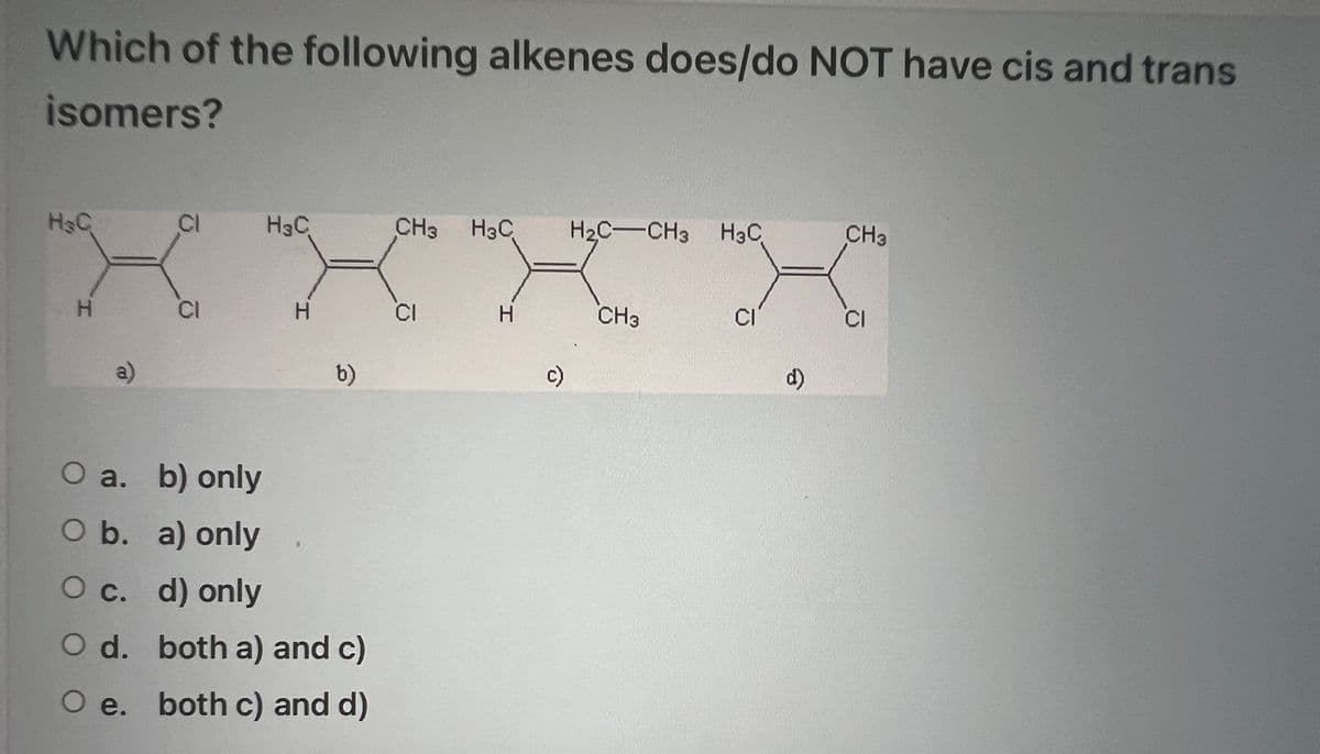 Which of the following alkenes does/do NOT have cis and trans
isomers?
H&C
H
a)
CI
CI
H3C
H
b)
O a. b) only
O b.
a) only
O c.
d) only
O d.
both a) and c)
O e. both c) and d)
9
CH3 H3C H₂C-CH3 H3C
CI
I.
H
c)
CH3
CI
d)
CH3
CI