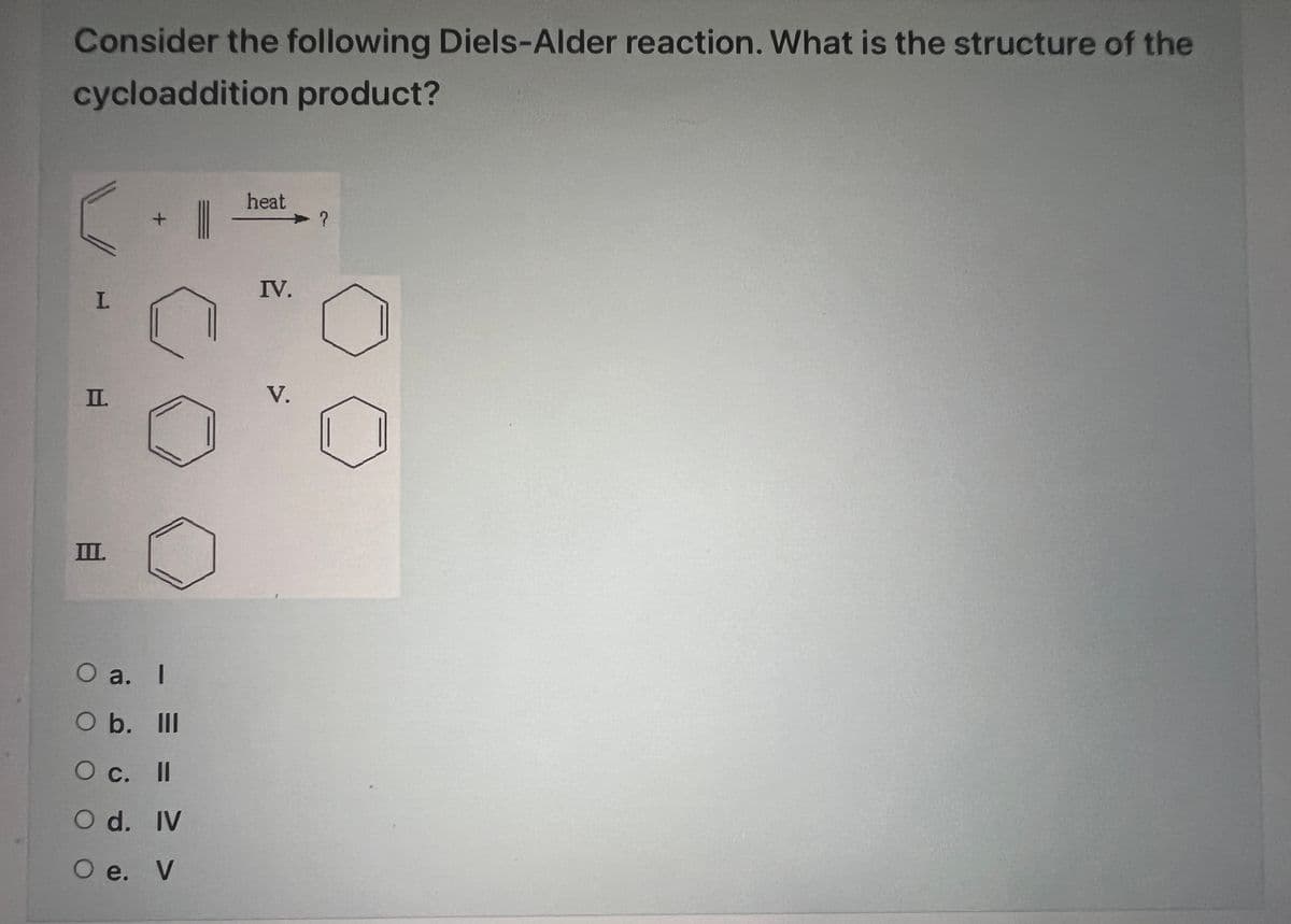 Consider the following Diels-Alder reaction. What is the structure of the
cycloaddition product?
I
II.
II.
+
5
O a. I
O b. lll
O c. II
O d. IV
O e. V
heat
IV.
V.
?