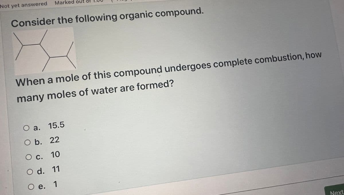 Not yet answered
A
Marked out
Consider the following organic compound.
When a mole of this compound undergoes complete combustion, how
many moles of water are formed?
O a. 15.5
O b.
22
O c.
10
O d. 11
O e. 1
Next