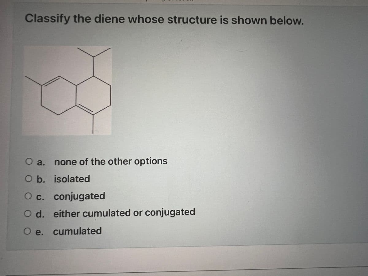 Classify the diene whose structure is shown below.
O a. none of the other options
O b. isolated
O c. conjugated
O d. either cumulated or conjugated
O e. cumulated
S