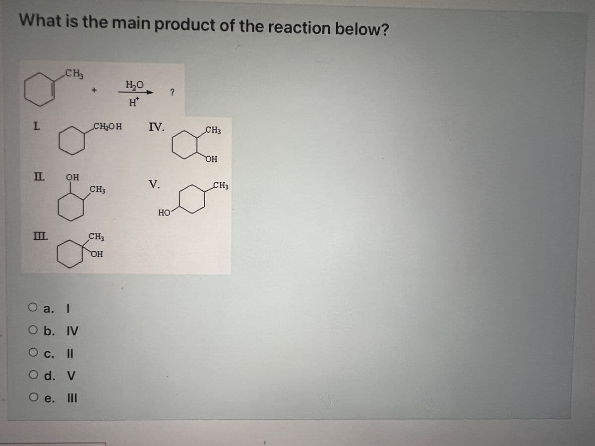What is the main product of the reaction below?
I.
CH3
I. ОН
Ш.
O a. I
O b. IV
О с. II
О
Od. V
О е. III
CH OH
CH3
CH3
ОН
H₂O
H*
IV.
V.
HO
?
CH3
OH
CH3