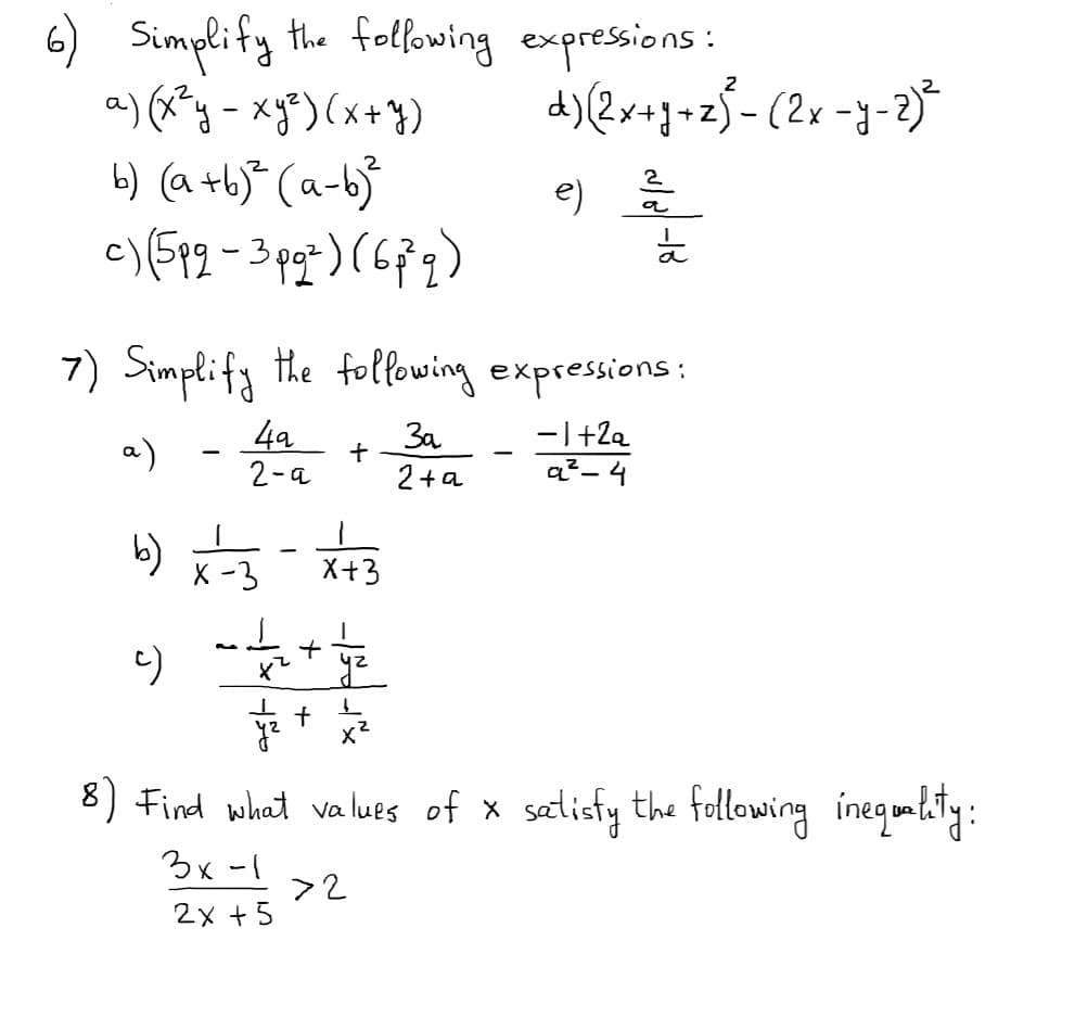 e)
6) Simplify the following expressions:
a) (x?y -xg*) (x+})
6) (a +bj* (a-b}
2
7) Simplify the folfowing expressions:
4a
2-a
3a
2+a
-I+2e
a²- 4
a)
b)
X -3
X+3
8) Find what values of x
satlicfy the following ineqonlitiy:
3x -1
>2
2x +5
